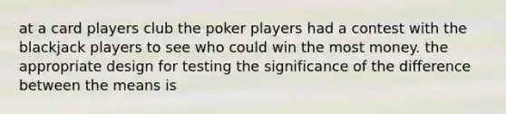 at a card players club the poker players had a contest with the blackjack players to see who could win the most money. the appropriate design for testing the significance of the difference between the means is