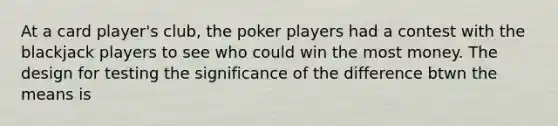 At a card player's club, the poker players had a contest with the blackjack players to see who could win the most money. The design for testing the significance of the difference btwn the means is