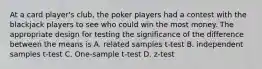 At a card player's club, the poker players had a contest with the blackjack players to see who could win the most money. The appropriate design for testing the significance of the difference between the means is A. related samples t-test B. independent samples t-test C. One-sample t-test D. z-test