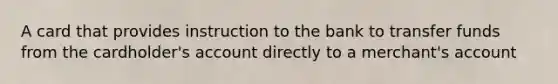 A card that provides instruction to the bank to transfer funds from the cardholder's account directly to a merchant's account