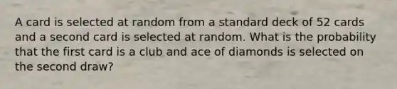 A card is selected at random from a standard deck of 52 cards and a second card is selected at random. What is the probability that the first card is a club and ace of diamonds is selected on the second draw?