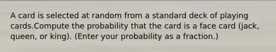 A card is selected at random from a standard deck of playing cards.Compute the probability that the card is a face card (jack, queen, or king). (Enter your probability as a fraction.)