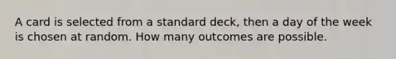 A card is selected from a standard deck, then a day of the week is chosen at random. How many outcomes are possible.