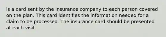 is a card sent by the insurance company to each person covered on the plan. This card identifies the information needed for a claim to be processed. The insurance card should be presented at each visit.