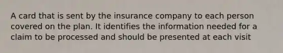 A card that is sent by the insurance company to each person covered on the plan. It identifies the information needed for a claim to be processed and should be presented at each visit