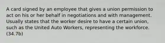 A card signed by an employee that gives a union permission to act on his or her behalf in negotiations and with management. Usually states that the worker desire to have a certain union, such as the United Auto Workers, representing the workforce. (34.7b)