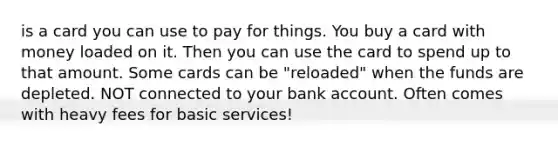 is a card you can use to pay for things. You buy a card with money loaded on it. Then you can use the card to spend up to that amount. Some cards can be "reloaded" when the funds are depleted. NOT connected to your bank account. Often comes with heavy fees for basic services!