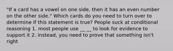 "If a card has a vowel on one side, then it has an even number on the other side." Which cards do you need to turn over to determine if this statement is true? People suck at conditional reasoning 1. most people use __ __ to look for evidence to support it 2. instead, you need to prove that something isn't right