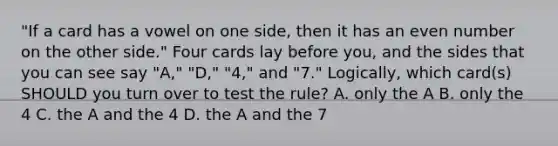 "If a card has a vowel on one side, then it has an even number on the other side." Four cards lay before you, and the sides that you can see say "A," "D," "4," and "7." Logically, which card(s) SHOULD you turn over to test the rule? A. only the A B. only the 4 C. the A and the 4 D. the A and the 7