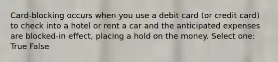 Card-blocking occurs when you use a debit card (or credit card) to check into a hotel or rent a car and the anticipated expenses are blocked-in effect, placing a hold on the money. Select one: True False
