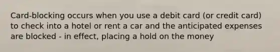 Card-blocking occurs when you use a debit card (or credit card) to check into a hotel or rent a car and the anticipated expenses are blocked - in effect, placing a hold on the money