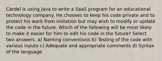 Cardel is using Java to write a SaaS program for an educational technology company. He chooses to keep his code private and to protect his work from imitation but may wish to modify or update the code in the future. Which of the following will be most likely to make it easier for him to edit his code in the future? Select two answers. a) Naming conventions b) Testing of the code with various inputs c) Adequate and appropriate comments d) Syntax of the language