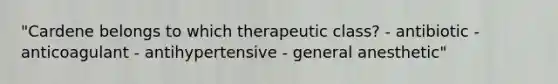 "Cardene belongs to which therapeutic class? - antibiotic - anticoagulant - antihypertensive - general anesthetic"