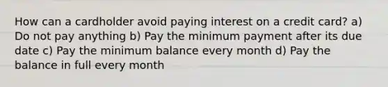 How can a cardholder avoid paying interest on a credit card? a) Do not pay anything b) Pay the minimum payment after its due date c) Pay the minimum balance every month d) Pay the balance in full every month