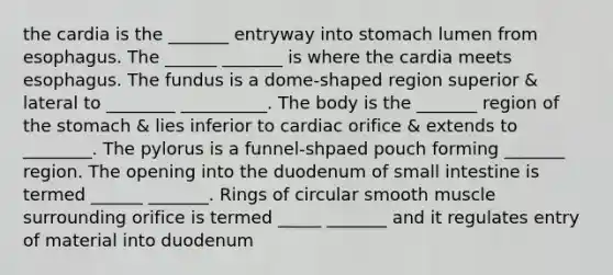 the cardia is the _______ entryway into stomach lumen from esophagus. The ______ _______ is where the cardia meets esophagus. The fundus is a dome-shaped region superior & lateral to ________ __________. The body is the _______ region of <a href='https://www.questionai.com/knowledge/kLccSGjkt8-the-stomach' class='anchor-knowledge'>the stomach</a> & lies inferior to cardiac orifice & extends to ________. The pylorus is a funnel-shpaed pouch forming _______ region. The opening into the duodenum of small intestine is termed ______ _______. Rings of circular smooth muscle surrounding orifice is termed _____ _______ and it regulates entry of material into duodenum