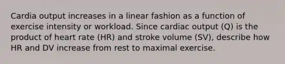 Cardia output increases in a linear fashion as a function of exercise intensity or workload. Since cardiac output (Q) is the product of heart rate (HR) and stroke volume (SV), describe how HR and DV increase from rest to maximal exercise.