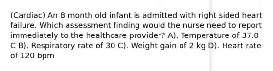 (Cardiac) An 8 month old infant is admitted with right sided heart failure. Which assessment finding would the nurse need to report immediately to the healthcare provider? A). Temperature of 37.0 C B). Respiratory rate of 30 C). Weight gain of 2 kg D). Heart rate of 120 bpm