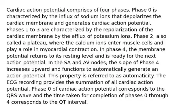 Cardiac action potential comprises of four phases. Phase 0 is characterized by the influx of sodium ions that depolarizes the cardiac membrane and generates cardiac action potential. Phases 1 to 3 are characterized by the repolarization of the cardiac membrane by the efflux of potassium ions. Phase 2, also called a plateau, where the calcium ions enter muscle cells and play a role in myocardial contraction. In phase 4, the membrane potential returns to its resting level and is ready for the next action potential. In the SA and AV nodes, the slope of Phase 4 increases upward and functions to automatically generate an action potential. This property is referred to as automaticity. The ECG recording provides the summation of all cardiac action potential. Phase 0 of cardiac action potential corresponds to the QRS wave and the time taken for completion of phases 0 through 4 corresponds to the QT interval.