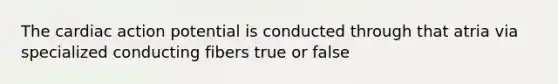 The cardiac action potential is conducted through that atria via specialized conducting fibers true or false