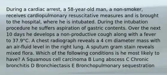 During a cardiac arrest, a 58-year-old man, a non-smoker, receives cardiopulmonary resuscitative measures and is brought to the hospital, where he is intubated. During the intubation procedure he suffers aspiration of gastric contents. Over the next 10 days he develops a non-productive cough along with a fever to 37.9°C. A chest radiograph reveals a 4 cm diameter mass with an air-fluid level in the right lung. A sputum gram stain reveals mixed flora. Which of the following conditions is he most likely to have? A Squamous cell carcinoma B Lung abscess C Chronic bronchitis D Bronchiectasis E Bronchopulmonary sequestration