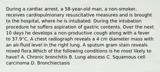 During a cardiac arrest, a 58-year-old man, a non-smoker, receives cardiopulmonary resuscitative measures and is brought to the hospital, where he is intubated. During the intubation procedure he suffers aspiration of gastric contents. Over the next 10 days he develops a non-productive cough along with a fever to 37.9°C. A chest radiograph reveals a 4 cm diameter mass with an air-fluid level in the right lung. A sputum gram stain reveals mixed flora.Which of the following conditions is he most likely to have? A. Chronic bronchitis B. Lung abscess C. Squamous cell carcinoma D. Bronchiectasis