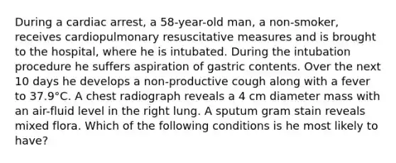 During a cardiac arrest, a 58-year-old man, a non-smoker, receives cardiopulmonary resuscitative measures and is brought to the hospital, where he is intubated. During the intubation procedure he suffers aspiration of gastric contents. Over the next 10 days he develops a non-productive cough along with a fever to 37.9°C. A chest radiograph reveals a 4 cm diameter mass with an air-fluid level in the right lung. A sputum gram stain reveals mixed flora. Which of the following conditions is he most likely to have?