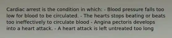 Cardiac arrest is the condition in which: - Blood pressure falls too low for blood to be circulated. - The hearts stops beating or beats too ineffectively to circulate blood - Angina pectoris develops into a heart attack. - A heart attack is left untreated too long