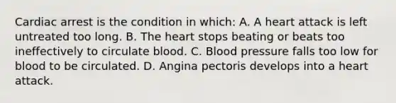 Cardiac arrest is the condition in which: A. A heart attack is left untreated too long. B. The heart stops beating or beats too ineffectively to circulate blood. C. Blood pressure falls too low for blood to be circulated. D. Angina pectoris develops into a heart attack.