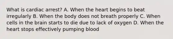 What is cardiac arrest? A. When the heart begins to beat irregularly B. When the body does not breath properly C. When cells in the brain starts to die due to lack of oxygen D. When the heart stops effectively pumping blood