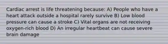 Cardiac arrest is life threatening because: A) People who have a heart attack outside a hospital rarely survive B) Low blood pressure can cause a stroke C) Vital organs are not receiving oxygen-rich blood D) An irregular heartbeat can cause severe brain damage