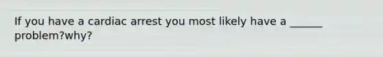If you have a cardiac arrest you most likely have a ______ problem?why?