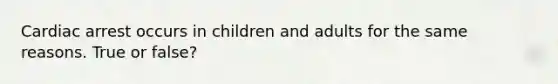 Cardiac arrest occurs in children and adults for the same reasons. True or false?