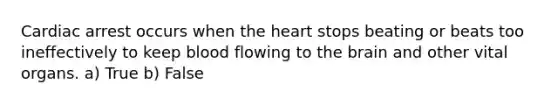 Cardiac arrest occurs when the heart stops beating or beats too ineffectively to keep blood flowing to the brain and other vital organs. a) True b) False