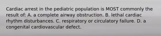 Cardiac arrest in the pediatric population is MOST commonly the result of: A. a complete airway obstruction. B. lethal cardiac rhythm disturbances. C. respiratory or circulatory failure. D. a congenital cardiovascular defect.