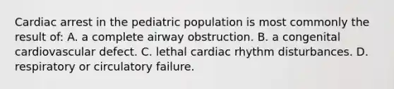 Cardiac arrest in the pediatric population is most commonly the result of: A. a complete airway obstruction. B. a congenital cardiovascular defect. C. lethal cardiac rhythm disturbances. D. respiratory or circulatory failure.