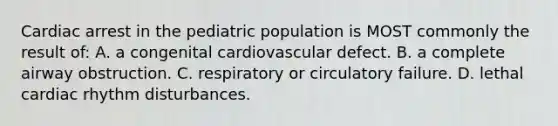 Cardiac arrest in the pediatric population is MOST commonly the result of: A. a congenital cardiovascular defect. B. a complete airway obstruction. C. respiratory or circulatory failure. D. lethal cardiac rhythm disturbances.