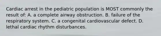 Cardiac arrest in the pediatric population is MOST commonly the result of: A. a complete airway obstruction. B. failure of the respiratory system. C. a congenital cardiovascular defect. D. lethal cardiac rhythm disturbances.