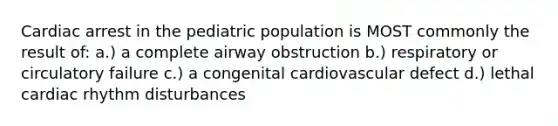 Cardiac arrest in the pediatric population is MOST commonly the result of: a.) a complete airway obstruction b.) respiratory or circulatory failure c.) a congenital cardiovascular defect d.) lethal cardiac rhythm disturbances