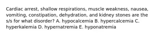 Cardiac arrest, shallow respirations, muscle weakness, nausea, vomiting, constipation, dehydration, and kidney stones are the s/s for what disorder? A. hypocalcemia B. hypercalcemia C. hyperkalemia D. hypernatremia E. hyponatremia