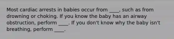 Most cardiac arrests in babies occur from ____, such as from drowning or choking. If you know the baby has an airway obstruction, perform ____. If you don't know why the baby isn't breathing, perform ____.