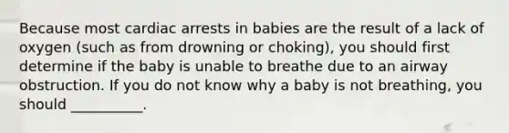 Because most cardiac arrests in babies are the result of a lack of oxygen (such as from drowning or choking), you should first determine if the baby is unable to breathe due to an airway obstruction. If you do not know why a baby is not breathing, you should __________.