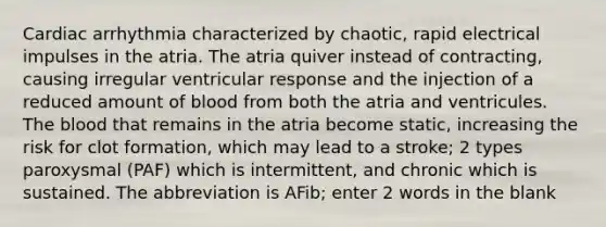 Cardiac arrhythmia characterized by chaotic, rapid electrical impulses in the atria. The atria quiver instead of contracting, causing irregular ventricular response and the injection of a reduced amount of blood from both the atria and ventricules. The blood that remains in the atria become static, increasing the risk for clot formation, which may lead to a stroke; 2 types paroxysmal (PAF) which is intermittent, and chronic which is sustained. The abbreviation is AFib; enter 2 words in the blank