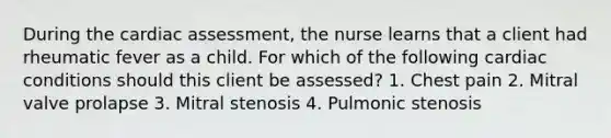 During the cardiac assessment, the nurse learns that a client had rheumatic fever as a child. For which of the following cardiac conditions should this client be assessed? 1. Chest pain 2. Mitral valve prolapse 3. Mitral stenosis 4. Pulmonic stenosis