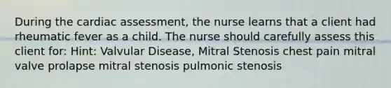 During the cardiac assessment, the nurse learns that a client had rheumatic fever as a child. The nurse should carefully assess this client for: Hint: Valvular Disease, Mitral Stenosis chest pain mitral valve prolapse mitral stenosis pulmonic stenosis