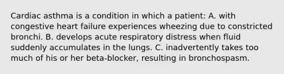 Cardiac asthma is a condition in which a patient: A. with congestive heart failure experiences wheezing due to constricted bronchi. B. develops acute respiratory distress when fluid suddenly accumulates in the lungs. C. inadvertently takes too much of his or her beta-blocker, resulting in bronchospasm.