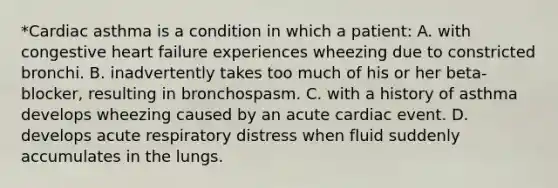 *Cardiac asthma is a condition in which a patient: A. with congestive heart failure experiences wheezing due to constricted bronchi. B. inadvertently takes too much of his or her beta-blocker, resulting in bronchospasm. C. with a history of asthma develops wheezing caused by an acute cardiac event. D. develops acute respiratory distress when fluid suddenly accumulates in the lungs.