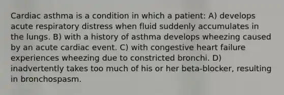 Cardiac asthma is a condition in which a patient: A) develops acute respiratory distress when fluid suddenly accumulates in the lungs. B) with a history of asthma develops wheezing caused by an acute cardiac event. C) with congestive heart failure experiences wheezing due to constricted bronchi. D) inadvertently takes too much of his or her beta-blocker, resulting in bronchospasm.