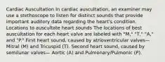 Cardiac Auscultation In cardiac auscultation, an examiner may use a stethoscope to listen for distinct sounds that provide important auditory data regarding the heart's condition. Locations to auscultate heart sounds The locations of best auscultation for each heart valve are labeled with "M," "T," "A," and "P." First heart sound, caused by atrioventricular valves—Mitral (M) and Tricuspid (T). Second heart sound, caused by semilunar valves— Aortic (A) and Pulmonary/Pulmonic (P).