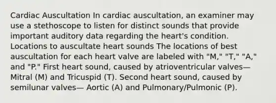 Cardiac Auscultation In cardiac auscultation, an examiner may use a stethoscope to listen for distinct sounds that provide important auditory data regarding the heart's condition. Locations to auscultate heart sounds The locations of best auscultation for each heart valve are labeled with "M," "T," "A," and "P." First heart sound, caused by atrioventricular valves—Mitral (M) and Tricuspid (T). Second heart sound, caused by semilunar valves— Aortic (A) and Pulmonary/Pulmonic (P).