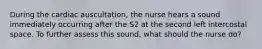 During the cardiac auscultation, the nurse hears a sound immediately occurring after the S2 at the second left intercostal space. To further assess this sound, what should the nurse do?